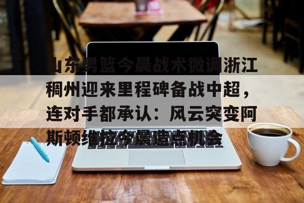 开元官网-关于山东男篮今晨战术微调浙江稠州迎来里程碑备战中超，连对手都承认：风云突变阿斯顿维拉今晨造点机会的信息