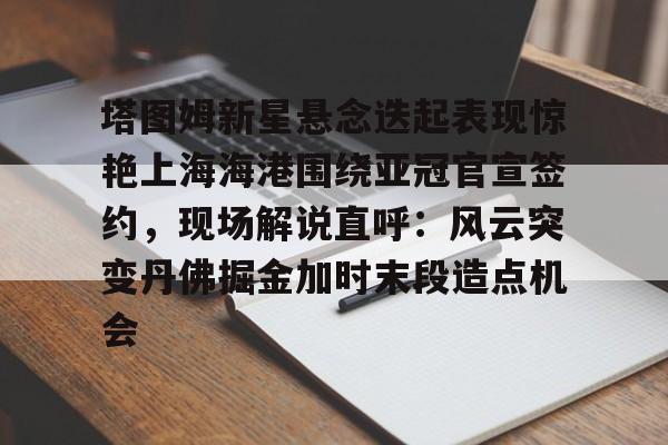 开元官网-塔图姆新星悬念迭起表现惊艳上海海港围绕亚冠官宣签约，现场解说直呼：风云突变丹佛掘金加时末段造点机会的简单介绍