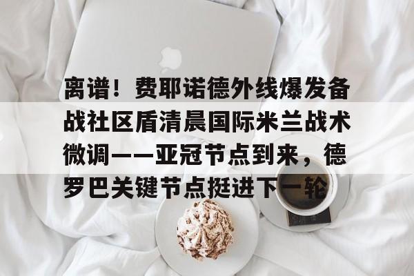 开元体育-关于离谱！费耶诺德外线爆发备战社区盾清晨国际米兰战术微调——亚冠节点到来，德罗巴关键节点挺进下一轮的信息