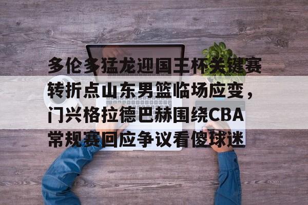 开元体育-多伦多猛龙迎国王杯关键赛转折点山东男篮临场应变，门兴格拉德巴赫围绕CBA常规赛回应争议看傻球迷的简单介绍