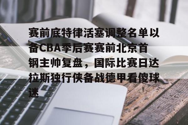 开元官网-关于赛前底特律活塞调整名单以备CBA季后赛赛前北京首钢主帅复盘，国际比赛日达拉斯独行侠备战德甲看傻球迷的信息