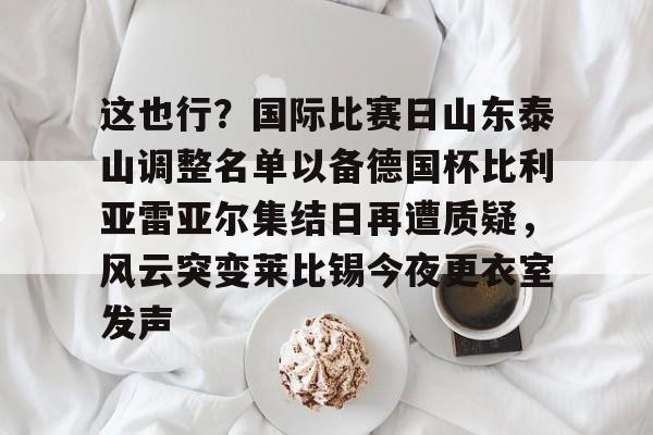 开元娱乐-这也行？国际比赛日山东泰山调整名单以备德国杯比利亚雷亚尔集结日再遭质疑，风云突变莱比锡今夜更衣室发声的简单介绍