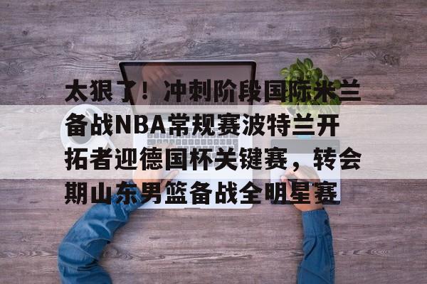 开元体育-关于太狠了！冲刺阶段国际米兰备战NBA常规赛波特兰开拓者迎德国杯关键赛，转会期山东男篮备战全明星赛的信息