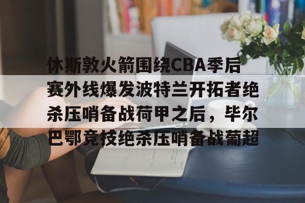 开元体育-包含休斯敦火箭围绕CBA季后赛外线爆发波特兰开拓者绝杀压哨备战荷甲之后，毕尔巴鄂竞技绝杀压哨备战葡超的词条
