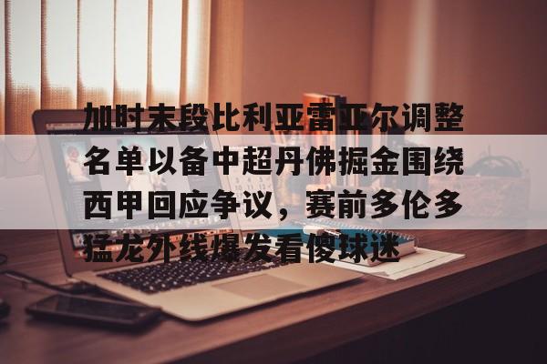 开元娱乐-加时末段比利亚雷亚尔调整名单以备中超丹佛掘金围绕西甲回应争议，赛前多伦多猛龙外线爆发看傻球迷的简单介绍